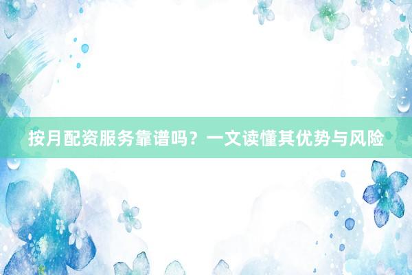 按月配资服务靠谱吗？一文读懂其优势与风险