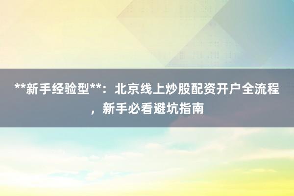 **新手经验型**：北京线上炒股配资开户全流程，新手必看避坑指南