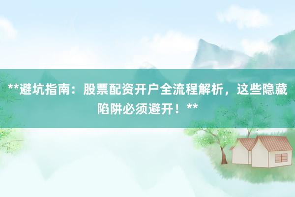 **避坑指南：股票配资开户全流程解析，这些隐藏陷阱必须避开！**