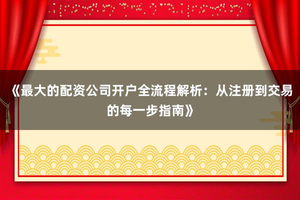 《最大的配资公司开户全流程解析：从注册到交易的每一步指南》
