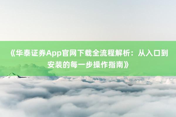 《华泰证券App官网下载全流程解析：从入口到安装的每一步操作指南》
