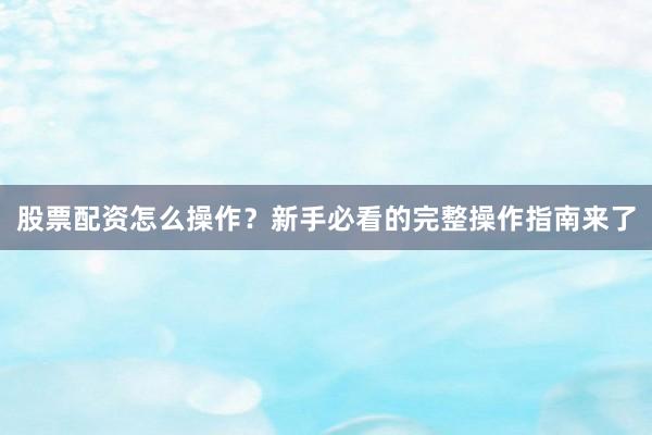 股票配资怎么操作？新手必看的完整操作指南来了