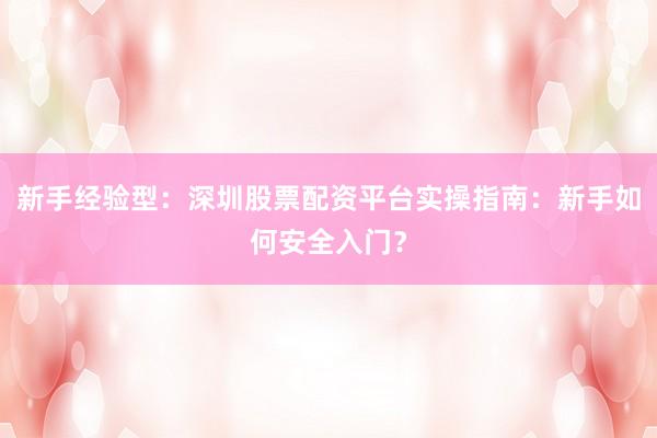 新手经验型：深圳股票配资平台实操指南：新手如何安全入门？