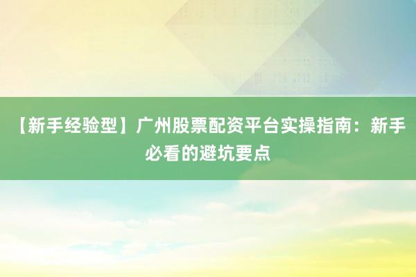 【新手经验型】广州股票配资平台实操指南：新手必看的避坑要点