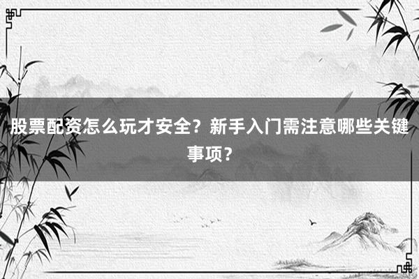 股票配资怎么玩才安全？新手入门需注意哪些关键事项？