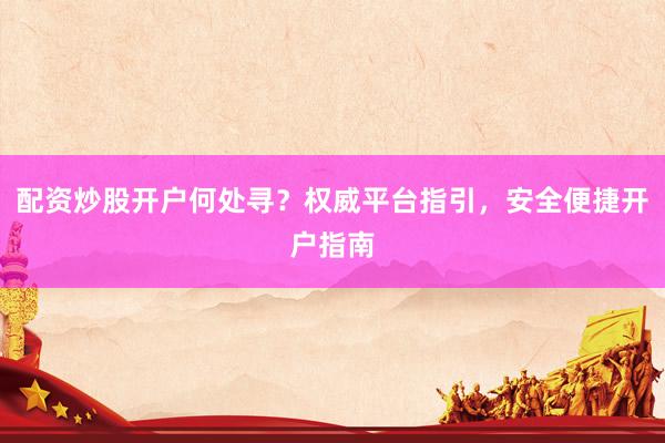 配资炒股开户何处寻？权威平台指引，安全便捷开户指南
