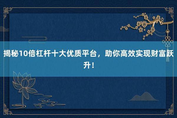 揭秘10倍杠杆十大优质平台，助你高效实现财富跃升！