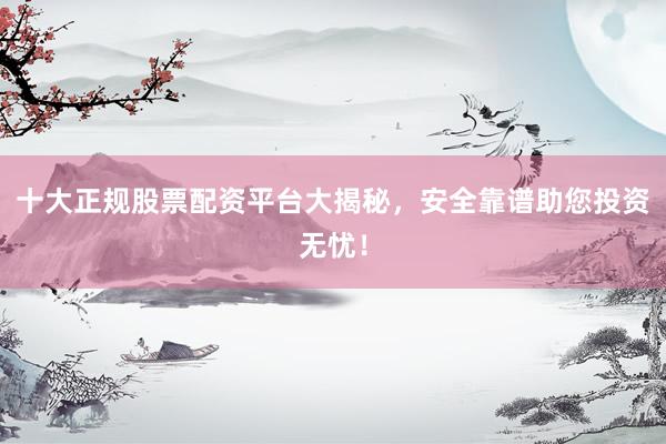 十大正规股票配资平台大揭秘，安全靠谱助您投资无忧！