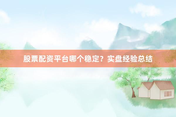 股票配资平台哪个稳定？实盘经验总结