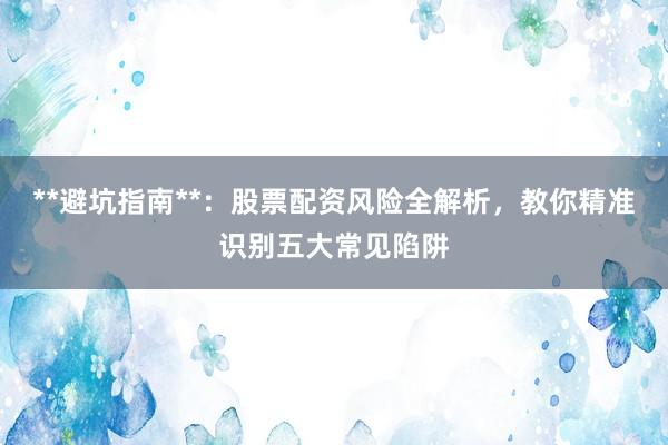 **避坑指南**：股票配资风险全解析，教你精准识别五大常见陷阱