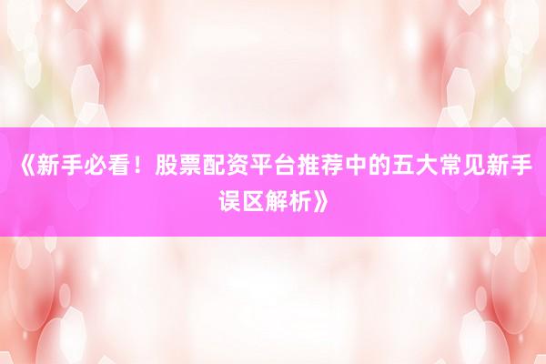 《新手必看！股票配资平台推荐中的五大常见新手误区解析》