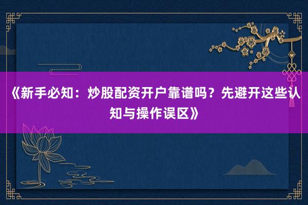 《新手必知：炒股配资开户靠谱吗？先避开这些认知与操作误区》