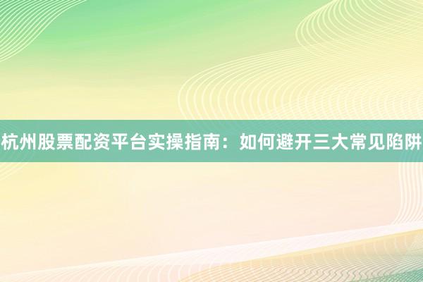 杭州股票配资平台实操指南：如何避开三大常见陷阱