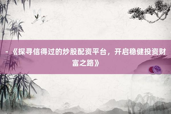 - 《探寻信得过的炒股配资平台，开启稳健投资财富之路》