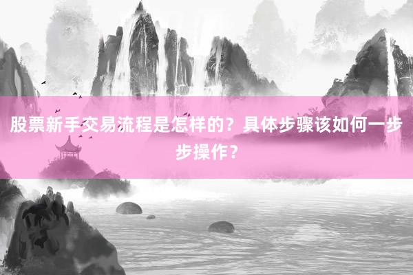 股票新手交易流程是怎样的？具体步骤该如何一步步操作？
