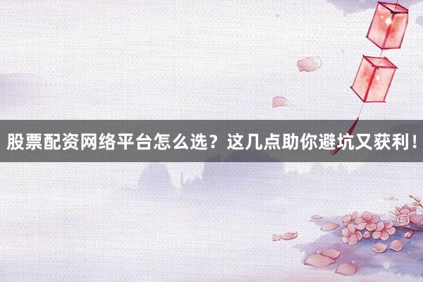 股票配资网络平台怎么选？这几点助你避坑又获利！