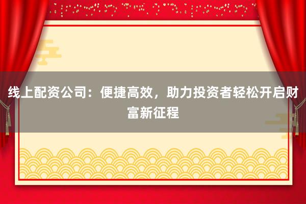 线上配资公司：便捷高效，助力投资者轻松开启财富新征程