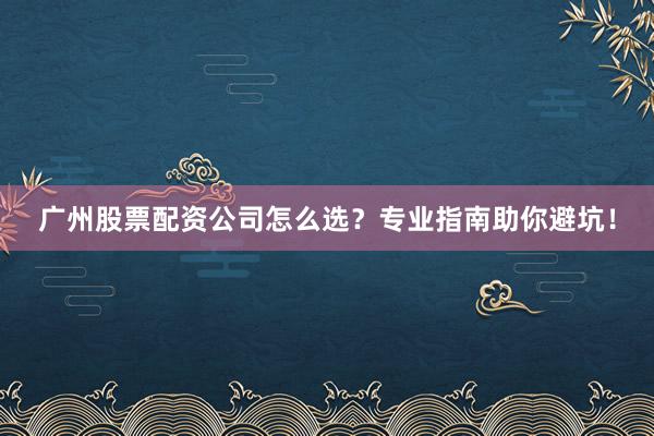 广州股票配资公司怎么选？专业指南助你避坑！