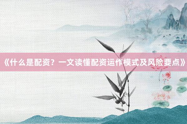 《什么是配资？一文读懂配资运作模式及风险要点》