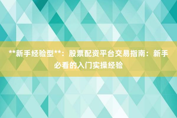 **新手经验型**：股票配资平台交易指南：新手必看的入门实操经验