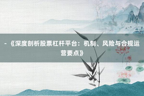 - 《深度剖析股票杠杆平台：机制、风险与合规运营要点》