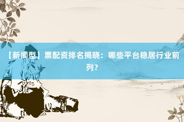 【新闻型】票配资排名揭晓：哪些平台稳居行业前列？