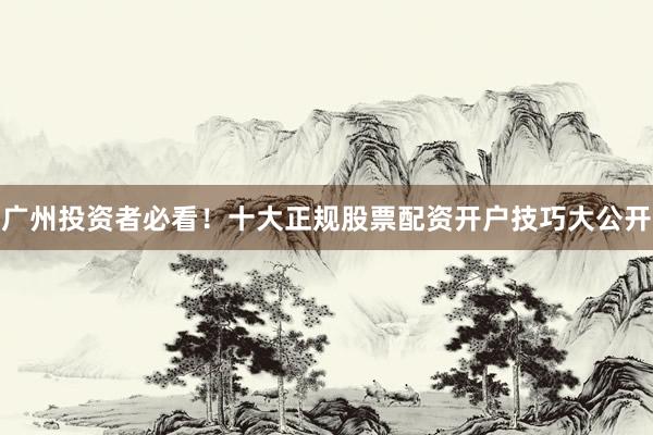 广州投资者必看！十大正规股票配资开户技巧大公开