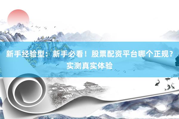 新手经验型：新手必看！股票配资平台哪个正规？实测真实体验