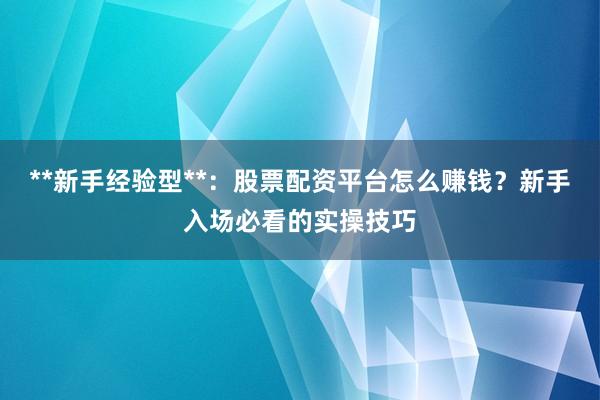 **新手经验型**：股票配资平台怎么赚钱？新手入场必看的实操技巧