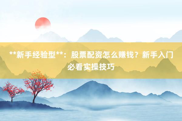**新手经验型**：股票配资怎么赚钱？新手入门必看实操技巧