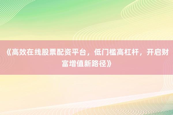 《高效在线股票配资平台，低门槛高杠杆，开启财富增值新路径》