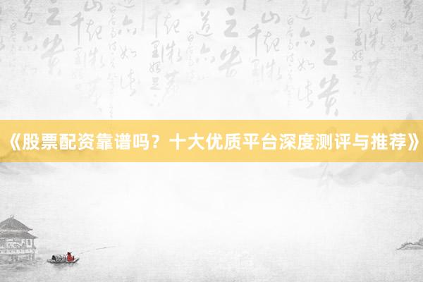 《股票配资靠谱吗？十大优质平台深度测评与推荐》