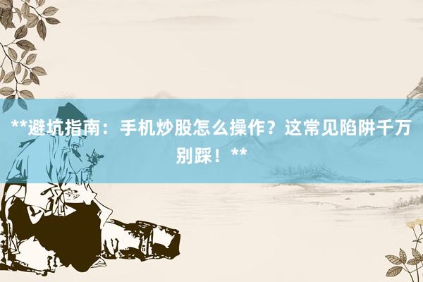 **避坑指南：手机炒股怎么操作？这常见陷阱千万别踩！**