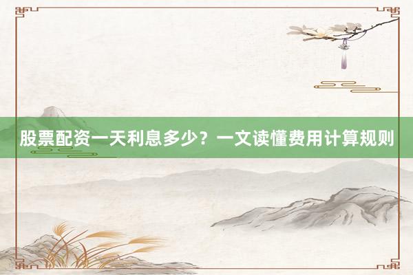 股票配资一天利息多少？一文读懂费用计算规则