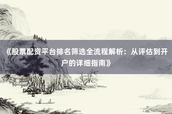 《股票配资平台排名筛选全流程解析：从评估到开户的详细指南》