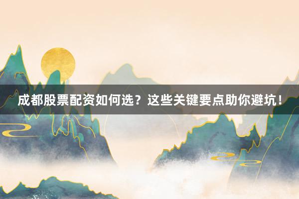 成都股票配资如何选？这些关键要点助你避坑！