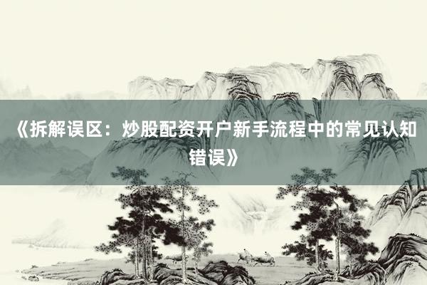 《拆解误区：炒股配资开户新手流程中的常见认知错误》
