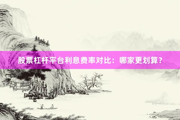 股票杠杆平台利息费率对比：哪家更划算？