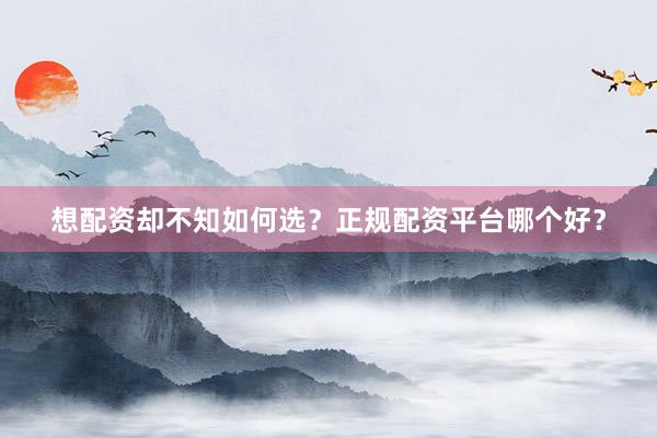 想配资却不知如何选？正规配资平台哪个好？