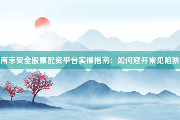 南京安全股票配资平台实操指南：如何避开常见陷阱