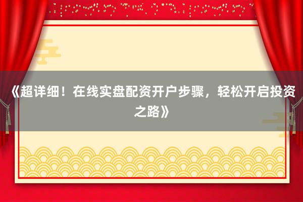 《超详细！在线实盘配资开户步骤，轻松开启投资之路》
