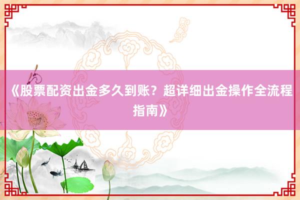 《股票配资出金多久到账？超详细出金操作全流程指南》
