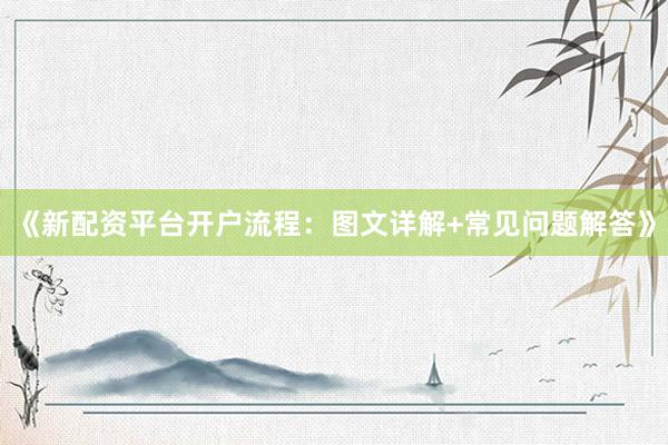 《新配资平台开户流程：图文详解+常见问题解答》