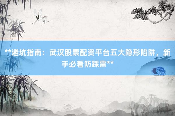 **避坑指南：武汉股票配资平台五大隐形陷阱，新手必看防踩雷**