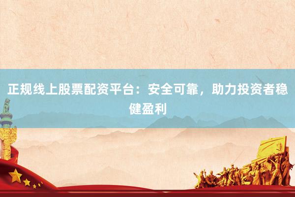 正规线上股票配资平台：安全可靠，助力投资者稳健盈利