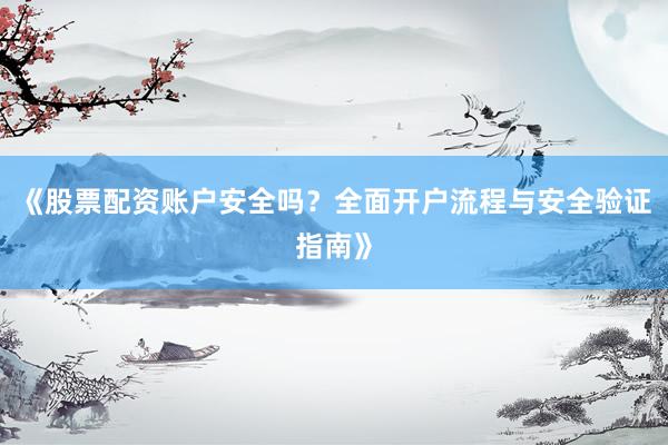 《股票配资账户安全吗？全面开户流程与安全验证指南》