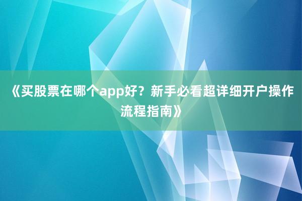 《买股票在哪个app好？新手必看超详细开户操作流程指南》