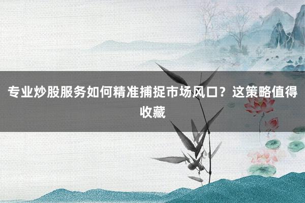 专业炒股服务如何精准捕捉市场风口？这策略值得收藏