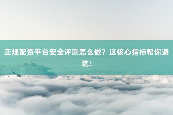 正规配资平台安全评测怎么做？这核心指标帮你避坑！