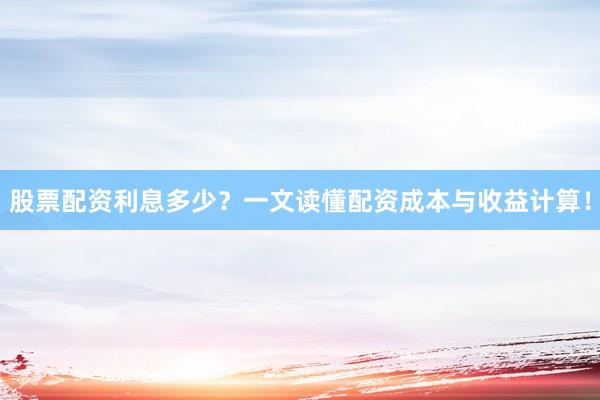股票配资利息多少？一文读懂配资成本与收益计算！